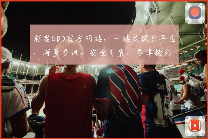 彩客app官方网站，一站式娱乐平台，海量资讯，安全可靠，尽享精彩，三重惊喜，不容错过，立即访问