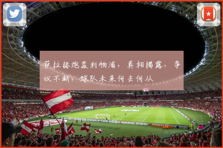 萨拉赫炮轰利物浦，真相揭露，争议不断，球队未来何去何从
