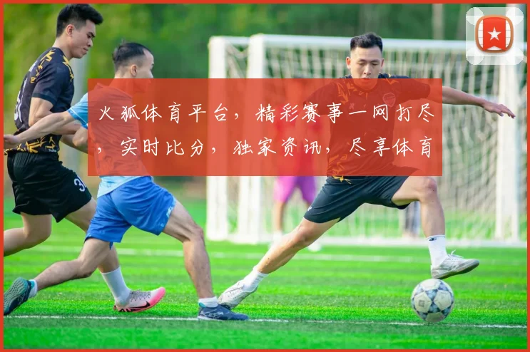 火狐体育平台，精彩赛事一网打尽，实时比分，独家资讯，尽享体育盛宴，三重福利等你来
